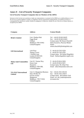 Good Delivery Rules Annex E – Security Transport Companies
July, 2013 20
Annex E – List of Security Transport Companies
List of Security Transport Companies that are Members of the LBMA
Inclusion in this list does not constitute or imply any representation or warranty by the LBMA as to creditworthiness or as to
the services or goods supplied or quality or compliance with any specification relating thereto. No liability for direct or
consequential loss, howsoever caused, whether by negligence or otherwise, whether by use of this list or reliance thereon, is
accepted by the LBMA.
Company Address Contact Details
Brink's Limited Unit 1 Radius Park
Faggs Road
Feltham
Middlesex TW14 0NG
United Kingdom
Tel: +44 (0) 20 8818 0659
Fax: +44 (0) 20 8818 0692
Contact name: Mr Simon Churchill
Sales Executive, Precious Metals
Email:
simon.churchill@brinksglobal.com
G4S International 11th Floor
Thames Tower
1 Suffolk Lane
London EC4R 0AX
United Kingdom
T: +44 (0) 20 7933 9220
F: +44 (0) 20 7283 9258
Contact name: Mr Stefan Dingeldein
Email: Stefan.dingeldein @g4si.com
Malca-Amit Commodities
Ltd
Unit 3C, Tamian Way
Green Lane
Hounslow
Middlesex TW4 6BL
United Kingdom
T: +44 (0) 20 8814 9850
F: +44 (0) 20 8814 9855
Contact name: Mr Allan Finn
Email: allan.finn@malca-amit.com
VIA MAT International
Limited
Unit 13, Shepperton Business
Park, PO Box 92
Govett Avenue
Shepperton
Middlesex TW17 8UQ
United Kingdom
Tel: +44 (0) 1932 230130
Fax: +44 (0) 1932 230231
Contact name: Mr Graham Tuck
Email: zzz_mb_londonoperations
@viamat.com
 