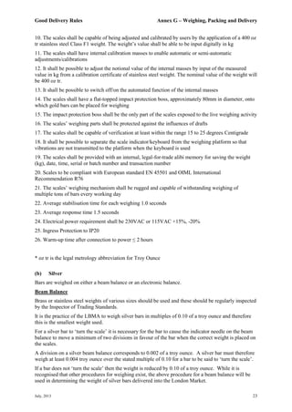 Good Delivery Rules Annex G – Weighing, Packing and Delivery
July, 2013 23
10. The scales shall be capable of being adjusted and calibrated by users by the application of a 400 oz
tr stainless steel Class F1 weight. The weight’s value shall be able to be input digitally in kg
11. The scales shall have internal calibration masses to enable automatic or semi-automatic
adjustments/calibrations
12. It shall be possible to adjust the notional value of the internal masses by input of the measured
value in kg from a calibration certificate of stainless steel weight. The nominal value of the weight will
be 400 oz tr.
13. It shall be possible to switch off/on the automated function of the internal masses
14. The scales shall have a flat-topped impact protection boss, approximately 80mm in diameter, onto
which gold bars can be placed for weighing
15. The impact protection boss shall be the only part of the scales exposed to the live weighing activity
16. The scales’ weighing parts shall be protected against the influences of drafts
17. The scales shall be capable of verification at least within the range 15 to 25 degrees Centigrade
18. It shall be possible to separate the scale indicator/keyboard from the weighing platform so that
vibrations are not transmitted to the platform when the keyboard is used
19. The scales shall be provided with an internal, legal-for-trade alibi memory for saving the weight
(kg), date, time, serial or batch number and transaction number
20. Scales to be compliant with European standard EN 45501 and OIML International
Recommendation R76
21. The scales’ weighing mechanism shall be rugged and capable of withstanding weighing of
multiple tons of bars every working day
22. Average stabilisation time for each weighing 1.0 seconds
23. Average response time 1.5 seconds
24. Electrical power requirement shall be 230VAC or 115VAC +15%, -20%
25. Ingress Protection to IP20
26. Warm-up time after connection to power ≤ 2 hours
* oz tr is the legal metrology abbreviation for Troy Ounce
(b) Silver
Bars are weighed on either a beam balance or an electronic balance.
Beam Balance
Brass or stainless steel weights of various sizes should be used and these should be regularly inspected
by the Inspector of Trading Standards.
It is the practice of the LBMA to weigh silver bars in multiples of 0.10 of a troy ounce and therefore
this is the smallest weight used.
For a silver bar to ‘turn the scale’ it is necessary for the bar to cause the indicator needle on the beam
balance to move a minimum of two divisions in favour of the bar when the correct weight is placed on
the scales.
A division on a silver beam balance corresponds to 0.002 of a troy ounce. A silver bar must therefore
weigh at least 0.004 troy ounce over the stated multiple of 0.10 for a bar to be said to ‘turn the scale’.
If a bar does not ‘turn the scale’ then the weight is reduced by 0.10 of a troy ounce. While it is
recognised that other procedures for weighing exist, the above procedure for a beam balance will be
used in determining the weight of silver bars delivered into the London Market.
 