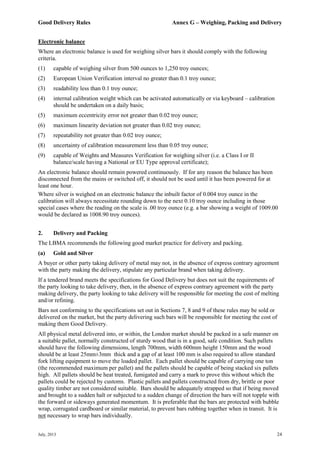 Good Delivery Rules Annex G – Weighing, Packing and Delivery
July, 2013 24
Electronic balance
Where an electronic balance is used for weighing silver bars it should comply with the following
criteria.
(1) capable of weighing silver from 500 ounces to 1,250 troy ounces;
(2) European Union Verification interval no greater than 0.1 troy ounce;
(3) readability less than 0.1 troy ounce;
(4) internal calibration weight which can be activated automatically or via keyboard – calibration
should be undertaken on a daily basis;
(5) maximum eccentricity error not greater than 0.02 troy ounce;
(6) maximum linearity deviation not greater than 0.02 troy ounce;
(7) repeatability not greater than 0.02 troy ounce;
(8) uncertainty of calibration measurement less than 0.05 troy ounce;
(9) capable of Weights and Measures Verification for weighing silver (i.e. a Class I or II
balance/scale having a National or EU Type approval certificate);
An electronic balance should remain powered continuously. If for any reason the balance has been
disconnected from the mains or switched off, it should not be used until it has been powered for at
least one hour.
Where silver is weighed on an electronic balance the inbuilt factor of 0.004 troy ounce in the
calibration will always necessitate rounding down to the next 0.10 troy ounce including in those
special cases where the reading on the scale is .00 troy ounce (e.g. a bar showing a weight of 1009.00
would be declared as 1008.90 troy ounces).
2. Delivery and Packing
The LBMA recommends the following good market practice for delivery and packing.
(a) Gold and Silver
A buyer or other party taking delivery of metal may not, in the absence of express contrary agreement
with the party making the delivery, stipulate any particular brand when taking delivery.
If a tendered brand meets the specifications for Good Delivery but does not suit the requirements of
the party looking to take delivery, then, in the absence of express contrary agreement with the party
making delivery, the party looking to take delivery will be responsible for meeting the cost of melting
and/or refining.
Bars not conforming to the specifications set out in Sections 7, 8 and 9 of these rules may be sold or
delivered on the market, but the party delivering such bars will be responsible for meeting the cost of
making them Good Delivery.
All physical metal delivered into, or within, the London market should be packed in a safe manner on
a suitable pallet, normally constructed of sturdy wood that is in a good, safe condition. Such pallets
should have the following dimensions, length 700mm, width 600mm height 150mm and the wood
should be at least 25mm±3mm thick and a gap of at least 100 mm is also required to allow standard
fork lifting equipment to move the loaded pallet. Each pallet should be capable of carrying one ton
(the recommended maximum per pallet) and the pallets should be capable of being stacked six pallets
high. All pallets should be heat treated, fumigated and carry a mark to prove this without which the
pallets could be rejected by customs. Plastic pallets and pallets constructed from dry, brittle or poor
quality timber are not considered suitable. Bars should be adequately strapped so that if being moved
and brought to a sudden halt or subjected to a sudden change of direction the bars will not topple with
the forward or sideways generated momentum. It is preferable that the bars are protected with bubble
wrap, corrugated cardboard or similar material, to prevent bars rubbing together when in transit. It is
not necessary to wrap bars individually.
 