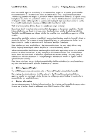 Good Delivery Rules Annex G – Weighing, Packing and Delivery
July, 2013 25
Gold bars should, if packed individually or two bars to a box, be packed in wooden, plastic or fibre
boxes and strapped to a pallet whilst in transit. Each box should have a unique reference number.
Alternatively gold bars may be packed, maximum 40 bars (approximately 500 kilos) on a pallet having
been placed in a plastic box (sometimes referred to as a “tote”). The box should be nailed to the base
of the pallet with the lid having holes to accommodate metal pull-tight seals at each corner to seal the
box. Suitable metal or nylon banding should be used to band the box itself.
With silver no more than 20 tons should be loaded in any single container.
Bars should ideally be packed in the order in which they appear on the relevant weight list. Weight
list must be legible and should be printed, rather than handwritten, with bar details being indelible.
Weight list should be dated and indicate whether the metal has been weighed by an approved LBMA
weigher.
A copy of the weight list produced by an LBMA approved weigher (see sample in Annex H) should be
attached to the bars. The inclusion of such a list should be taken as confirmation that the bars have
been weighed in London in accordance with the London Weighing Procedures.
If the bars have not been weighed by an LBMA approved weigher, the party taking delivery may
charge the party delivering the bars for weighing at a rate to be mutually agreed.
A London vault-holder shall have the absolute right to decide who is permitted access to its premises
to collect or deliver bullion bars. A party arranging to deliver or collect bars from a London vault
should advise the vault-holder of the vehicle registration and driver’s identity. The party giving up
control of the bars shall be entitled to a receipt in respect thereof in the absence of express written
agreement to the contrary.
If the above criteria are not met the London vault-holder shall be entitled to reject or refuse delivery,
any costs associated therewith being for the other party’s account.
3. LBMA Approved Weighers
The LBMA has drawn up and maintains a list of Approved Weighers, (attached as Annex F).
If a weighing dispute should arise, it will be referred by the Physical Committee to an LBMA
approved weigher not associated with the dispute who will express a non-binding view as to who is
responsible for any weight difference.
4. Further information
Any questions or requests for further information about the weighing, packing and delivery procedures
for gold and silver bars should be addressed to the Chief Executive of the LBMA.
 