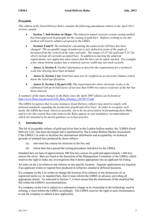 LBMA Good Delivery Rules July, 2013
July, 2013 3
Preamble
This edition of the Good Delivery Rules contains the following amendment relative to the April 2013
version, namely
 Section 7, Sub-Section on Shape: The induction tunnel conveyor system casting method
has been approved in principle for the casting of gold bars. Refiners wishing to use this
method will need to submit a proposal to the LBMA.
 Sections 8 and 9: The method for calculating the undercut for GD bars has been
changed. The acceptable range of undercuts is now defined in terms of the angle of
deviation from the vertical of the sides and ends. The ranges (5-25° for gold and 5-15° for
silver) include all currently accepted bars. In addition to meeting the undercut
requirements, new applicants must ensure that the bars can be safely stacked. For example,
a bar whose bottom surface has a relatively narrow width may not stack securely.
 Annex A, Section 8: Further information to describe the requirements for a technical
scale line drawing have been included.
 Annex G, Section 1 (a): Gold bars may now be weighed on an electronic balance which
meets the listed specifications.
 Annex G, Section 1 (b) part (10): The requirement for silver electronic scales to be
calibrated with an in-built factor of not less than 0.004 troy ounces in favour of the bar has
been removed.
A summary of the main changes in the Rules since the April 2007 edition can be found at
http://www.lbma.org.uk/assets/GD_Rule_Changes_20130717.pdf
The LBMA recognises that in some instances Good Delivery refiners may need to comply with
national standards regarding the production of gold and silver bars. In order to recognise such
needs, the LBMA has tried, wherever possible, not to be too prescriptive in formulating these Rules
and it is for this reason that some items in the Rules appear as non-mandatory recommendations
which are intended to be merely guidance as to best practice.
1. Introduction
The list of acceptable refiners of gold and silver bars in the London bullion market, the “LBMA Good
Delivery List”, has been developed and is maintained by The London Bullion Market Association
(“the LBMA”) in order to facilitate the international distribution and acceptability on technical
grounds of standard bars produced by those refiners:
(a) who meet the criteria for inclusion in the list; and
(b) whose bars have passed the testing procedures laid down by the LBMA.
Standard bars are bars of approximately 400 fine troy ounces for gold and approximately 1,000 troy
ounces for silver. Bars are listed at the discretion of the Management Committee of the LBMA, which
reserves the right to make any investigations that it deems appropriate into an applicant for listing.
An entry on the List relates to one refinery at one specific location. Separate applications are required
if an applicant wishes to register bars produced in refineries situated at different locations.
If a company on the List wishes to change the location of its refinery or the dimensions of, or
registered marks on, its standard bars, then it must inform the LBMA in advance, providing all
appropriate details. As indicated in Section 7, it must ensure that the dimensions of the modified bar
fall within the LBMA's recommendations.
If a company on the List is subject to a substantive change in its ownership or the technology used in
refining, it must inform the LBMA accordingly. The LBMA reserves the right in such circumstances
to ask the company to submit a new application.
 