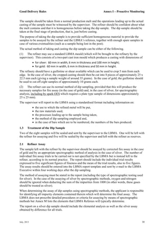 Good Delivery Rules Annex I – Proactive Monitoring
July, 2013 30
The sample should be taken from a normal production melt and the operations leading up to the actual
casting of the sample must be witnessed by the supervisor. The refiner should be confident about what
the melt contains and that it is homogeneous before taking the dip sample. The dip sample should be
taken at the final stage of production, that is, just before casting.
The purpose of taking the dip sample is to provide sufficient homogeneous material to provide the
samples to be assayed by the refiner and the LBMA’s referees, together with enough spare samples in
case of various eventualities (such as a sample being lost in the post).
The actual method of taking and casting the dip sample can be either of the following.
(1) The refiner may use a standard LBMA mould (which will be brought to the refinery by the
supervisor). This consists of a two-part cast iron mould which produces a casting with dimensions of
 for silver: 60 mm in width, 6 mm in thickness and 100 mm in height;
 for gold: 60 mm in width, 6 mm in thickness and 50 mm in height.
The refinery should have a guillotine or shear available which can be used to crop 5 mm from each
edge. In the case of silver, the cropped casting should then be cut into 8 pieces of approximately 25 x
22.5 mm each (giving a sample weight of around 35 grams). In the case of gold, the guillotine should
be used to cut off eight samples of approximately 10 grams each.
(2) The refiner can use its normal method of dip sampling, provided that this will produce the
necessary samples for fire assay (in the case of gold) and, in the case of silver, for spectrographic
analysis, including by spark OES which requires a plate type sample of dimensions approximately
25 x 25 mm).
The supervisor will report to the LBMA using a standardised format including information on:
 the use to which the refined metal will be put,
 the raw materials used,
 the processes leading up to the sample being taken,
 the method of dip sampling employed and,
 in the case of bars which are to be numbered, the numbers of the bars produced.
1.3 Treatment of the Dip Sample
Two of the eight samples will be sealed and sent by the supervisor to the LBMA. One will be left with
the refiner for assaying and five will be sealed by the supervisor and left with the refiner as reserves.
2.1 Refiner Assay
The sample left with the refiner by the supervisor should be assayed by corrected fire assay in the case
of gold and by an appropriate spectrographic method of analysis in the case of silver. The number of
individual fire assay trials to be carried out is not specified by the LBMA but is instead left to the
refiner, according to its normal practice. The report should include the individual trial results
expressed to five significant figures of fineness and the mean of the trial results, also to five figures.
The assay results should be entered into the LBMA report template and sent by e-mail to the LBMA
Executive within four working days after the dip sampling.
The method of assaying must be stated in the report (including the type of spectrographic testing used
for silver). In the case of the assaying of silver by spectrographic methods, oxygen and nitrogen
should be ignored when deducting the sum of the impurities from 1000 (in other words, these gases
should be treated as silver).
When determining the assay of dip samples using spectrographic methods, the applicant is responsible
for identifying all impurity elements contained therein which will determine the final assay. The
LBMA does not prescribe detailed procedures or criteria for assaying by means of spectrographic
methods but Annex M lists the elements that LBMA Referees will typically determine.
The report on a silver dip sample should include the elemental analysis as well as the silver assay
obtained by difference for all trials.
 