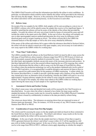 Good Delivery Rules Annex I – Proactive Monitoring
July, 2013 31
The LBMA Chief Executive will treat the information provided by the refiner in strict confidence. In
particular, no information which could be used to identify the refiner will be provided to the referee(s)
that will assay the dip sample. However, at the conclusion of the Proactive Monitoring the assays of
the refiner and referee will be sent (anonymously, via the Executive) to each other.
2.2 Referee Assay
On receipt of the two samples by the LBMA, both samples will be sent according to a rota to two of
the LBMA’s referees who will be asked to assay the sample they receive to five significant figures. It
should be noted that the referees will not be aware of the identity of the refiner that provided the
samples. For gold, the referee will carry out at least 6 trials by means of corrected fire assay and will
include the results in the report sent to the LBMA. In the case of silver, the referee will normally use
one or other spectrographic analysis method and determine the silver assay by difference (with
dissolved gases such as oxygen counting as silver). The referee will provide to the LBMA the
elemental analysis of the dip sample as well as the silver assay obtained by difference.
If the assays of the refiner and referees fail to agree within the tolerances described in Section 6 below,
the refiner will also be asked to unseal one of the spare samples, carry out an assay on it and submit a
new assay report to the LBMA within five working days.
2.3 “Four-Nines” Gold refiners
The LBMA considers that all refiners on the Good Delivery Gold List must be able to assay across the
full range of Good Delivery alloys (namely a fineness range from 995.0 to 999.9) most of which can
only be accurately assayed using the method of corrected fire assay. At the top end of this range, on
the other hand, spectrographic methods can provide assays of the necessary precision and accuracy. In
that these high-gold alloys can be thus assayed without requiring the use of fire assaying, they cannot
be used to demonstrate that the refiner is able to assay over the full range of Good Delivery alloys.
For refiners where the production technology (as well as the products marketed) only involve gold of
fineness 999.9 and above, it is recognised that it would be disruptive and onerous for them to have to
produce a special low gold content alloy for the purposes of LBMA monitoring. A refiner which, for
the reasons described above, is unable to provide a gold dip sample with a fineness of less than 999.0,
may instead opt to have an alternative form of monitoring, whereby the LBMA will send it a set of six
approximately 10-gram reference samples for the refiner to assay using the corrected fire assay
method. On receipt of the samples, the refiner must submit to the LBMA within six working days a
report showing the mean assay of each sample to five significant figures.
3. Assessment Criteria and Further Testing
The refiner's mean assay value and detailed trial results will be assessed by the Chief Executive as
described below. In cases where the refiner is deemed to have failed, the mean assays and the
standard deviations of the assay results may be viewed by members of the LBMA Physical Committee
(each of whom is bound by confidentiality in relation to the data provided by refiners being
monitored).
The criteria are shown below. The tolerances on assaying shown here are expressed in terms of
fineness (parts per thousand). Thus, for instance, ±0.10 for an assay of, say, 998.55 means a range of
fineness from 998.45 to 998.65.
3.1 Consideration of Assays from First Dip Samples
The criteria used for assessing the assays on the dip samples provided are based on those contained in
the Good Delivery Rules for new applicants. The refiner's and referees’ assay results on the two dip
samples provided by the refiner will be assessed as follows:
Full pass – In the case of gold, where the dip sample must have a fineness of less than or equal to
999.0, agreement between the referee’s and refiner’s assays within ±0.15 will be regarded as a full
pass with no further testing being required. In the case of silver, where the fineness of the dip sample
can be in the range from 999.0 to 999.9+, different criteria apply depending on whether the sample’s
 