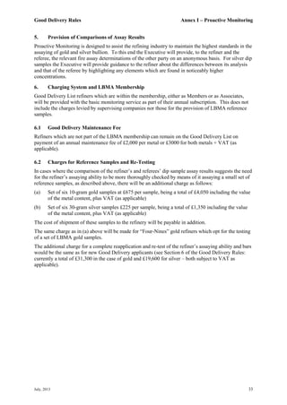 Good Delivery Rules Annex I – Proactive Monitoring
July, 2013 33
5. Provision of Comparisons of Assay Results
Proactive Monitoring is designed to assist the refining industry to maintain the highest standards in the
assaying of gold and silver bullion. To this end the Executive will provide, to the refiner and the
referee, the relevant fire assay determinations of the other party on an anonymous basis. For silver dip
samples the Executive will provide guidance to the refiner about the differences between its analysis
and that of the referee by highlighting any elements which are found in noticeably higher
concentrations.
6. Charging System and LBMA Membership
Good Delivery List refiners which are within the membership, either as Members or as Associates,
will be provided with the basic monitoring service as part of their annual subscription. This does not
include the charges levied by supervising companies nor those for the provision of LBMA reference
samples.
6.1 Good Delivery Maintenance Fee
Refiners which are not part of the LBMA membership can remain on the Good Delivery List on
payment of an annual maintenance fee of £2,000 per metal or £3000 for both metals + VAT (as
applicable).
6.2 Charges for Reference Samples and Re-Testing
In cases where the comparison of the refiner’s and referees’ dip sample assay results suggests the need
for the refiner’s assaying ability to be more thoroughly checked by means of it assaying a small set of
reference samples, as described above, there will be an additional charge as follows:
(a) Set of six 10-gram gold samples at £675 per sample, being a total of £4,050 including the value
of the metal content, plus VAT (as applicable)
(b) Set of six 30-gram silver samples £225 per sample, being a total of £1,350 including the value
of the metal content, plus VAT (as applicable)
The cost of shipment of these samples to the refinery will be payable in addition.
The same charge as in (a) above will be made for “Four-Nines” gold refiners which opt for the testing
of a set of LBMA gold samples.
The additional charge for a complete reapplication and re-test of the refiner’s assaying ability and bars
would be the same as for new Good Delivery applicants (see Section 6 of the Good Delivery Rules:
currently a total of £31,300 in the case of gold and £19,600 for silver – both subject to VAT as
applicable).
 