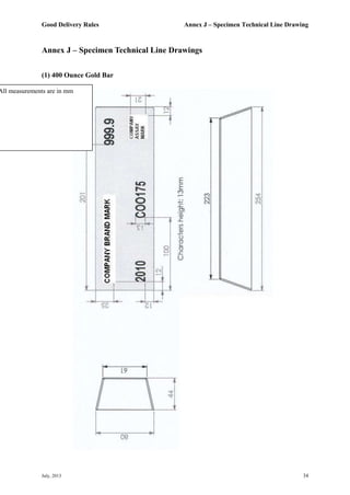 Good Delivery Rules Annex J – Specimen Technical Line Drawing
July, 2013 34
Annex J – Specimen Technical Line Drawings
(1) 400 Ounce Gold Bar
All measurements are in mm
 