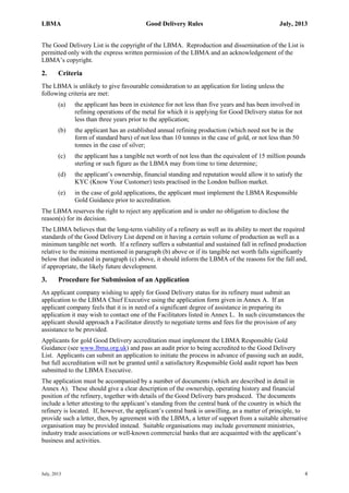 LBMA Good Delivery Rules July, 2013
July, 2013 4
The Good Delivery List is the copyright of the LBMA. Reproduction and dissemination of the List is
permitted only with the express written permission of the LBMA and an acknowledgement of the
LBMA’s copyright.
2. Criteria
The LBMA is unlikely to give favourable consideration to an application for listing unless the
following criteria are met:
(a) the applicant has been in existence for not less than five years and has been involved in
refining operations of the metal for which it is applying for Good Delivery status for not
less than three years prior to the application;
(b) the applicant has an established annual refining production (which need not be in the
form of standard bars) of not less than 10 tonnes in the case of gold, or not less than 50
tonnes in the case of silver;
(c) the applicant has a tangible net worth of not less than the equivalent of 15 million pounds
sterling or such figure as the LBMA may from time to time determine;
(d) the applicant’s ownership, financial standing and reputation would allow it to satisfy the
KYC (Know Your Customer) tests practised in the London bullion market.
(e) in the case of gold applications, the applicant must implement the LBMA Responsible
Gold Guidance prior to accreditation.
The LBMA reserves the right to reject any application and is under no obligation to disclose the
reason(s) for its decision.
The LBMA believes that the long-term viability of a refinery as well as its ability to meet the required
standards of the Good Delivery List depend on it having a certain volume of production as well as a
minimum tangible net worth. If a refinery suffers a substantial and sustained fall in refined production
relative to the minima mentioned in paragraph (b) above or if its tangible net worth falls significantly
below that indicated in paragraph (c) above, it should inform the LBMA of the reasons for the fall and,
if appropriate, the likely future development.
3. Procedure for Submission of an Application
An applicant company wishing to apply for Good Delivery status for its refinery must submit an
application to the LBMA Chief Executive using the application form given in Annex A. If an
applicant company feels that it is in need of a significant degree of assistance in preparing its
application it may wish to contact one of the Facilitators listed in Annex L. In such circumstances the
applicant should approach a Facilitator directly to negotiate terms and fees for the provision of any
assistance to be provided.
Applicants for gold Good Delivery accreditation must implement the LBMA Responsible Gold
Guidance (see www.lbma.org.uk) and pass an audit prior to being accredited to the Good Delivery
List. Applicants can submit an application to initiate the process in advance of passing such an audit,
but full accreditation will not be granted until a satisfactory Responsible Gold audit report has been
submitted to the LBMA Executive.
The application must be accompanied by a number of documents (which are described in detail in
Annex A). These should give a clear description of the ownership, operating history and financial
position of the refinery, together with details of the Good Delivery bars produced. The documents
include a letter attesting to the applicant’s standing from the central bank of the country in which the
refinery is located. If, however, the applicant’s central bank is unwilling, as a matter of principle, to
provide such a letter, then, by agreement with the LBMA, a letter of support from a suitable alternative
organisation may be provided instead. Suitable organisations may include government ministries,
industry trade associations or well-known commercial banks that are acquainted with the applicant’s
business and activities.
 