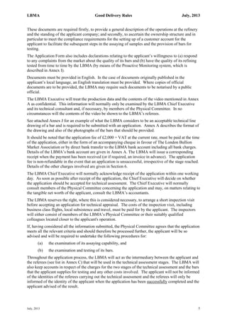 LBMA Good Delivery Rules July, 2013
July, 2013 5
These documents are required firstly, to provide a general description of the operations at the refinery
and the standing of the applicant company; and secondly, to ascertain the ownership structure and in
particular to meet the compliance requirements for the setting up of a customer account for the
applicant to facilitate the subsequent steps in the assaying of samples and the provision of bars for
testing.
The Application Form also includes declarations relating to the applicant’s willingness to (a) respond
to any complaints from the market about the quality of its bars and (b) have the quality of its refining
tested from time to time by the LBMA (by means of the Proactive Monitoring system, which is
described in Annex I).
Documents must be provided in English. In the case of documents originally published in the
applicant’s local language, an English translation must be provided. Where copies of official
documents are to be provided, the LBMA may require such documents to be notarised by a public
official.
The LBMA Executive will treat the production data and the contents of the video mentioned in Annex
A as confidential. This information will normally only be examined by the LBMA Chief Executive
and its technical consultant and, if necessary, by members of the Physical Committee. In no
circumstances will the contents of the video be shown to the LBMA’s referees.
See attached Annex J for an example of what the LBMA considers to be an acceptable technical line
drawing of a bar and is required to be submitted with an application. Annex A describes the format of
the drawing and also of the photographs of the bars that should be provided.
It should be noted that the application fee of £2,000 + VAT at the current rate, must be paid at the time
of the application, either in the form of an accompanying cheque in favour of The London Bullion
Market Association or by direct bank transfer to the LBMA bank account including all bank charges.
Details of the LBMA’s bank account are given in Annex A. The LBMA will issue a corresponding
receipt when the payment has been received (or if required, an invoice in advance). The application
fee is non-refundable in the event that an application is unsuccessful, irrespective of the stage reached.
Details of the other charges involved are given in Section 6.
The LBMA Chief Executive will normally acknowledge receipt of the application within one working
day. As soon as possible after receipt of the application, the Chief Executive will decide on whether
the application should be accepted for technical assessment. The Chief Executive will normally
consult members of the Physical Committee concerning the application and may, on matters relating to
the tangible net worth of the applicant, consult the LBMA’s accountants.
The LBMA reserves the right, where this is considered necessary, to arrange a short inspection visit
before accepting an application for technical appraisal. The costs of the inspection visit, including
business class flights, local subsistence and travel, must be paid for by the applicant. The inspectors
will either consist of members of the LBMA’s Physical Committee or their suitably qualified
colleagues located closer to the applicant's operation.
If, having considered all the information submitted, the Physical Committee agrees that the application
meets all the relevant criteria and should therefore be processed further, the applicant will be so
advised and will be required to undertake the following procedures for:
(a) the examination of its assaying capability, and
(b) the examination and testing of its bars.
Throughout the application process, the LBMA will act as the intermediary between the applicant and
the referees (see list in Annex C) that will be used in the technical assessment stages. The LBMA will
also keep accounts in respect of the charges for the two stages of the technical assessment and the bars
that the applicant supplies for testing and any other costs involved. The applicant will not be informed
of the identities of the referees carrying out the technical assessment and the referees will only be
informed of the identity of the applicant when the application has been successfully completed and the
applicant advised of the result.
 