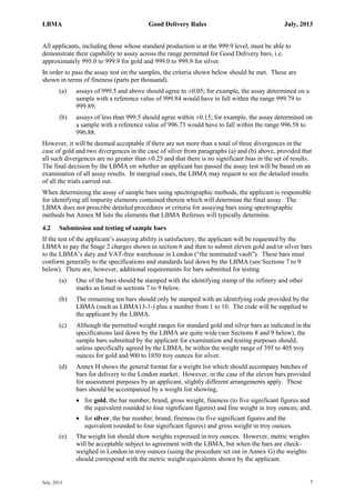 LBMA Good Delivery Rules July, 2013
July, 2013 7
All applicants, including those whose standard production is at the 999.9 level, must be able to
demonstrate their capability to assay across the range permitted for Good Delivery bars, i.e.
approximately 995.0 to 999.9 for gold and 999.0 to 999.9 for silver.
In order to pass the assay test on the samples, the criteria shown below should be met. These are
shown in terms of fineness (parts per thousand).
(a) assays of 999.5 and above should agree to ±0.05; for example, the assay determined on a
sample with a reference value of 999.84 would have to fall within the range 999.79 to
999.89;
(b) assays of less than 999.5 should agree within ±0.15; for example, the assay determined on
a sample with a reference value of 996.73 would have to fall within the range 996.58 to
996.88.
However, it will be deemed acceptable if there are not more than a total of three divergences in the
case of gold and two divergences in the case of silver from paragraphs (a) and (b) above, provided that
all such divergences are no greater than ±0.25 and that there is no significant bias in the set of results.
The final decision by the LBMA on whether an applicant has passed the assay test will be based on an
examination of all assay results. In marginal cases, the LBMA may request to see the detailed results
of all the trials carried out.
When determining the assay of sample bars using spectrographic methods, the applicant is responsible
for identifying all impurity elements contained therein which will determine the final assay. The
LBMA does not prescribe detailed procedures or criteria for assaying bars using spectrographic
methods but Annex M lists the elements that LBMA Referees will typically determine.
4.2 Submission and testing of sample bars
If the test of the applicant’s assaying ability is satisfactory, the applicant will be requested by the
LBMA to pay the Stage 2 charges shown in section 6 and then to submit eleven gold and/or silver bars
to the LBMA’s duty and VAT-free warehouse in London (“the nominated vault”). These bars must
conform generally to the specifications and standards laid down by the LBMA (see Sections 7 to 9
below). There are, however, additional requirements for bars submitted for testing
(a) One of the bars should be stamped with the identifying stamp of the refinery and other
marks as listed in sections 7 to 9 below.
(b) The remaining ten bars should only be stamped with an identifying code provided by the
LBMA (such as LBMA13-1-) plus a number from 1 to 10. The code will be supplied to
the applicant by the LBMA.
(c) Although the permitted weight ranges for standard gold and silver bars as indicated in the
specifications laid down by the LBMA are quite wide (see Sections 8 and 9 below), the
sample bars submitted by the applicant for examination and testing purposes should,
unless specifically agreed by the LBMA, be within the weight range of 395 to 405 troy
ounces for gold and 900 to 1050 troy ounces for silver.
(d) Annex H shows the general format for a weight list which should accompany batches of
bars for delivery to the London market. However, in the case of the eleven bars provided
for assessment purposes by an applicant, slightly different arrangements apply. These
bars should be accompanied by a weight list showing,
 for gold, the bar number, brand, gross weight, fineness (to five significant figures and
the equivalent rounded to four significant figures) and fine weight in troy ounces; and,
 for silver, the bar number, brand, fineness (to five significant figures and the
equivalent rounded to four significant figures) and gross weight in troy ounces.
(e) The weight list should show weights expressed in troy ounces. However, metric weights
will be acceptable subject to agreement with the LBMA, but when the bars are check-
weighed in London in troy ounces (using the procedure set out in Annex G) the weights
should correspond with the metric weight equivalents shown by the applicant.
 