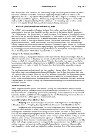 LBMA Good Delivery Rules July, 2013
July, 2013 9
Once the tests have been completed, the after-melting weight and fine troy ounce content for gold or
troy ounce content for silver of the sample bars supplied by the applicant will be notified to the
applicant by the LBMA. By separate arrangement with the LBMA, the gold or silver may be sold and
the proceeds credited to the applicant. Alternatively, an equivalent weight of gold or silver can be
made available to the applicant (subject to the settlement of all outstanding fees) on a loco London
basis by book transfer through the London bullion market clearing mechanism.
7. General Specifications for Good Delivery Bars
The LBMA’s recommended specifications for Good Delivery bars are shown below. Detailed
requirements for gold and silver Good Delivery Bars are given in the Sections 8 and 9 respectively.
The LBMA considers that the appearance of bars is important, firstly because of the technical reasons
described below and secondly because the maintenance of high standards of surface finish indicates a
good level of quality control in general. A poor bar appearance might, on the other hand, suggest that
standards of refining or assaying are less than desired. The decision on whether a bar meets the
physical standards of the London bullion market is the responsibility of each vault’s vault manager,
who has complete discretion in relation to the bars which should be accepted. The LBMA facilitates a
consistent approach to such decision-making by arranging regular meetings of the vault managers and
by providing guidance to allow them to distinguish between, on the one hand, minor imperfections,
and on the other, serious defects which require the bar to be rejected.
Changes to Bar Dimensions or Marks
A refiner intending to change either the marks on the bars or the bar dimensions must give the LBMA
at least two months notice of the change and provide a technical drawing of the proposed new bar and
the date on which it is intended to be introduced. When the drawing has been approved and the bar
has gone into production, the refiner must send to the LBMA photographs of the new bar in plan and
perspective views (3 copies of each). See Annex A for a description of the required drawing and
photographs.
The bar dimensions shown in sections 8 and 9 are mandatory for new refiners. For refiners already
listed whose bars were produced prior to January 2008 and are outwith these dimensions, their bars
will continue to be acceptable. However, if a refiner wishes to change either the dimensions or marks
on the bars, it must ensure that the new bars have dimensions within the recommended range. If a
refiner is only intending to change the marks without changing the dimensions, the LBMA will allow
it a grace period of 6 months to change the dimensions so that existing moulds can be used while new
moulds are obtained.
Non-Good Delivery Bars
If bars are produced in the general form of Good Delivery bars, but due to their intended use (for
example bars produced for and delivered directly to an industrial customer for use as a raw material)
they do not meet the Good Delivery specifications (for example, inferior appearance or sub-standard
bar marks) then the Good Delivery refiner must stamp the bars NGD (meaning Non Good Delivery) in
close proximity to the LBMA-approved manufacturer's mark.
General Description of Good Delivery Bars
Weighing: Bars should be weighed in accordance with the procedure laid down by the
LBMA (see Annex G "Weighing, Packing and Delivery Procedures for Gold and Silver Bars")
Shape: Bars must be ingot-shaped (ie, having a trapezoidal cross section, both along the
length and across the width of the bar) with sufficient undercut to facilitate handling but without
resulting in the width of the bottom surface being so narrow that the bar cannot be safely stacked.
Gold bars must be produced in graphite or cast iron moulds, either by pouring molten metal into them
or alternatively, by melting grain in an induction tunnel conveyor system. Refiners wishing to use the
induction tunnel conveyor system must submit a proposal to the LBMA for consideration prior to
implementation. Silver bars may be cast in open moulds or by a continuous casting method. Should a
refiner wish to begin using a continuous casting method to produce its silver bars, the LBMA must be
notified in advance and approval must be granted before production commences. Bars should be
ingot-shaped (i.e. with the length and width of top surface larger than those of the bottom surface).
 