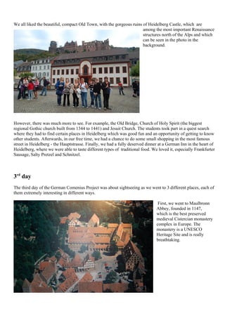 We all liked the beautiful, compact Old Town, with the gorgeous ruins of Heidelberg Castle, which are
                                                                      among the most important Renaissance
                                                                      structures north of the Alps and which
                                                                      can be seen in the photo in the
                                                                      background.




However, there was much more to see. For example, the Old Bridge, Church of Holy Spirit (the biggest
regional Gothic church built from 1344 to 1441) and Jesuit Church. The students took part in a quest search
where they had to find certain places in Heidelberg which was good fun and an opportunity of getting to know
other students. Afterwards, in our free time, we had a chance to do some small shopping in the most famous
street in Heidelberg - the Hauptstrasse. Finally, we had a fully deserved dinner at a German Inn in the heart of
Heidelberg, where we were able to taste different types of traditional food. We loved it, especially Frankfurter
Sausage, Salty Pretzel and Schnitzel.



3rd day
The third day of the German Comenius Project was about sightseeing as we went to 3 different places, each of
them extremely interesting in different ways.

                                                                                First, we went to Maulbronn
                                                                               Abbey, founded in 1147,
                                                                               which is the best preserved
                                                                               medieval Cistercian monastery
                                                                               complex in Europe. The
                                                                               monastery is a UNESCO
                                                                               Heritage Site and is really
                                                                               breathtaking.
 