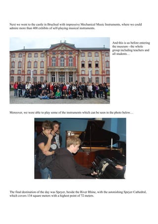 Next we went to the castle in Bruchsal with impressive Mechanical Music Instruments, where we could
admire more than 400 exhibits of self-playing musical instruments.



                                                                                And this is us before entering
                                                                                the museum - the whole
                                                                                group including teachers and
                                                                                all students…




Moreover, we were able to play some of the instruments which can be seen in the photo below…




The final destination of the day was Speyer, beside the River Rhine, with the astonishing Speyer Cathedral,
which covers 134 square meters with a highest point of 72 meters.
 