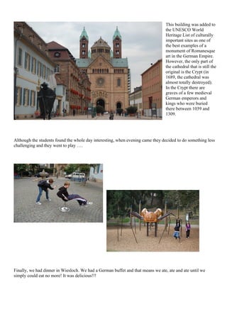 This building was added to
                                                                                the UNESCO World
                                                                                Heritage List of culturally
                                                                                important sites as one of
                                                                                the best examples of a
                                                                                monument of Romanesque
                                                                                art in the German Empire.
                                                                                However, the only part of
                                                                                the cathedral that is still the
                                                                                original is the Crypt (in
                                                                                1689, the cathedral was
                                                                                almost totally destroyed).
                                                                                In the Crypt there are
                                                                                graves of a few medieval
                                                                                German emperors and
                                                                                kings who were buried
                                                                                there between 1039 and
                                                                                1309.




Although the students found the whole day interesting, when evening came they decided to do something less
challenging and they went to play ….




Finally, we had dinner in Wiesloch. We had a German buffet and that means we ate, ate and ate until we
simply could eat no more! It was delicious!!!
 