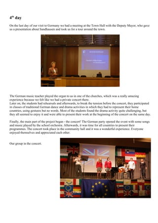 4th day
On the last day of our visit to Germany we had a meeting at the Town Hall with the Deputy Mayor, who gave
us a presentation about Sandhausen and took us for a tour around the town.




The German music teacher played the organ to us in one of the churches, which was a really amazing
experience because we felt like we had a private concert there.
Later on, the students had rehearsals and afterwards, to break the tension before the concert, they participated
in classes of traditional German dance and drama activities in which they had to represent their home
countries, using gestures but no words. Most of the students found the drama activity quite challenging, but
they all seemed to enjoy it and were able to present their work at the beginning of the concert on the same day.

Finally, the main part of the project began - the concert! The German party opened the event with some songs
and music played by the school orchestra. Afterwards, it was time for all countries to present their
programmes. The concert took place in the community hall and it was a wonderful experience. Everyone
enjoyed themselves and appreciated each other.


Our group in the concert.
 