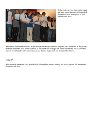 At the end, everyone went on the stage
                                                                      and sang a song together, which ended
                                                                      the concert in an atmosphere of real
                                                                      international unity.




Afterwards we had our last meal, as a whole group of eight countries, together, and then some of the groups
started to depart for their home countries. It was sad to see them go but, on the other hand, we all knew that
we will never forget what we experienced and that we might meet our friends in the future…



Day 5th
After an early start to the day, we arrived in Birmingham around midday, not believing that this part of our
adventure was over.
 