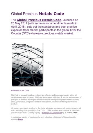 Global Precious Metals Code
The Global Precious Metals Code, launched on
25 May 2017 (with some minor amendments made in
April, 2018), sets out the standards and best practice
expected from market participants in the global Over the
Counter (OTC) wholesale precious metals market.
Adherence to the Code
The Code is intended to define a robust, fair, effective and transparent market where all
participants are able to transact following best practice guidelines. It sets out a common set of
principles to promote the integrity and effective functioning of the global market covering
ethics, governance, compliance and risk management, information sharing and business
conduct.
All market participants involved in the global wholesale precious metals market are expected
to act according to the principles of the Code. LBMA members were required to attest their
conformance with the Code by signing a Statement of Commitment by 1 June 2018.
A maintained register of members who have submitted a Statement of Commitment is
available here.
 