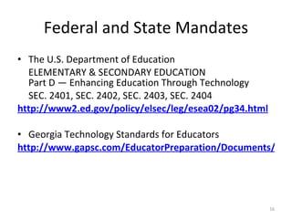 Federal and State Mandates The U.S. Department of Education ELEMENTARY & SECONDARY EDUCATION Part D — Enhancing Education Through Technology SEC. 2401, SEC. 2402, SEC. 2403, SEC. 2404 http://www2.ed.gov/policy/elsec/leg/esea02/pg34.html Georgia Technology Standards for Educators http://www.gapsc.com/EducatorPreparation/Documents/TechStandards.pdf 