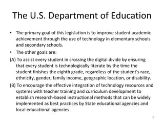 The U.S. Department of Education The primary goal of this legislation is to improve student academic achievement through the use of technology in elementary schools and secondary schools. The other goals are: (A) To assist every student in crossing the digital divide by ensuring that every student is technologically literate by the time the student finishes the eighth grade, regardless of the student's race, ethnicity, gender, family income, geographic location, or disability. (B) To encourage the effective integration of technology resources and systems with teacher training and curriculum development to establish research-based instructional methods that can be widely implemented as best practices by State educational agencies and local educational agencies. 