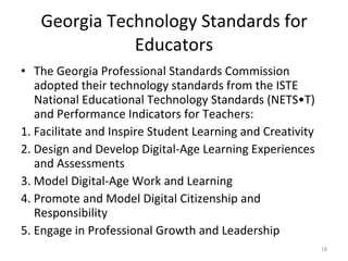 Georgia Technology Standards for Educators The Georgia Professional Standards Commission adopted their technology standards from the ISTE National Educational Technology Standards (NETS•T) and Performance Indicators for Teachers: 1. Facilitate and Inspire Student Learning and Creativity 2. Design and Develop Digital-Age Learning Experiences and Assessments 3. Model Digital-Age Work and Learning 4. Promote and Model Digital Citizenship and Responsibility 5. Engage in Professional Growth and Leadership 