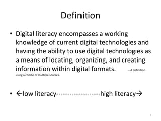 Definition Digital literacy encompasses a working knowledge of current digital technologies and having the ability to use digital technologies as a means of locating, organizing, and creating information within digital formats.  -- A definition using a combo of multiple sources.  low literacy--------------------high literacy    