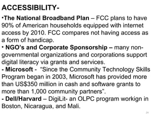 Accessibility I The National Broadband Plan  – FCC plans to have 90% of American households equipped with internet access by 2010. FCC compares not having access as a form of handicap.  NGO’s and Corporate Sponsorship –  many non-governmental organizations and corporations support digital literacy via grants and   services. - Microsoft  -  “Since the Community Technology Skills Program began in 2003, Microsoft has provided more than US$350 million in cash and software grants to more than 1,000 community partners”.  - Dell/Harvard  – DigiLit- an OLPC program workign in Boston, Nicaragua, and Mali.  ACCESSIBILITY-  