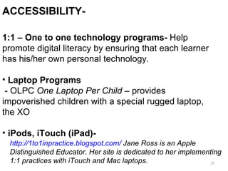 Accessibility II 1:1 – One to one technology programs-  Help promote digital literacy by ensuring that each learner has his/her own personal technology.  Laptop Programs - OLPC  One Laptop Per Child –  provides impoverished children with a special rugged laptop, the XO iPods, iTouch (iPad)-   ACCESSIBILITY-  http://1to1inpractice.blogspot.com/  Jane Ross is an Apple Distinguished Educator. Her site is dedicated to her implementing  1:1 practices with iTouch and Mac laptops. 