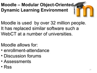 Moodle II Moodle – Modular Object-Oriented  Dynamic Learning Environment   Moodle is used  by over 32 million people.  It has replaced similar software such a WebCT at a number of universities.  Moodle allows for: enrollment-attendance Discussion forums Assessments  Rss 