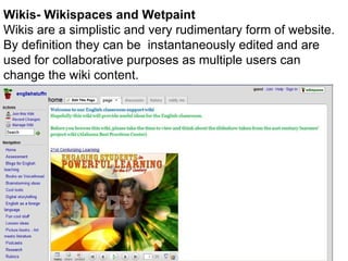 Wiki Wikis- Wikispaces and Wetpaint Wikis are a simplistic and very rudimentary form of website. By definition they can be  instantaneously edited and are used for collaborative purposes as multiple users can change the wiki content.  