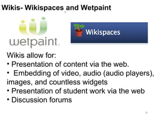 Wiki II Wikis- Wikispaces and Wetpaint  Wikis allow for: Presentation of content via the web.  Embedding of video, audio (audio players), images, and countless widgets Presentation of student work via the web Discussion forums 