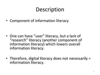 Description Component of information literacy One can have “user” literacy, but a lack of “research” literacy (another component of information literacy) which lowers overall information literacy.  Therefore, digital literacy does not necessarily = information literacy.  