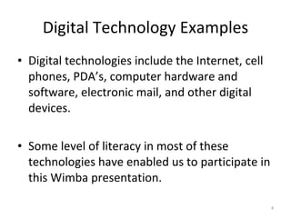 Digital Technology Examples Digital technologies include the Internet, cell phones, PDA’s, computer hardware and software, electronic mail, and other digital devices.  Some level of literacy in most of these technologies have enabled us to participate in this Wimba presentation. 