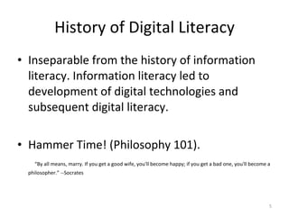 History of Digital Literacy Inseparable from the history of information literacy. Information literacy led to development of digital technologies and subsequent digital literacy.  Hammer Time! (Philosophy 101).  “ By all means, marry. If you get a good wife, you'll become happy; if you get a bad one, you'll become a philosopher.” --Socrates 