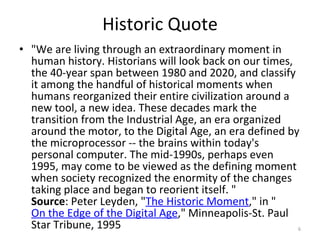 Historic Quote "We are living through an extraordinary moment in human history. Historians will look back on our times, the 40-year span between 1980 and 2020, and classify it among the handful of historical moments when humans reorganized their entire civilization around a new tool, a new idea. These decades mark the transition from the Industrial Age, an era organized around the motor, to the Digital Age, an era defined by the microprocessor -- the brains within today's personal computer. The mid-1990s, perhaps even 1995, may come to be viewed as the defining moment when society recognized the enormity of the changes taking place and began to reorient itself. " Source : Peter Leyden, " The Historic Moment ," in " On the Edge of the Digital Age ," Minneapolis-St. Paul Star Tribune, 1995 