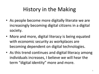History in the Making As people become more digitally literate we are increasingly becoming digital citizens in a digital society.  More and more, digital literacy is being equated with economic security as workplaces are becoming dependent on digital technologies.  As this trend continues and digital literacy among individuals increases, I believe we will hear the term “digital identity” more and more.  