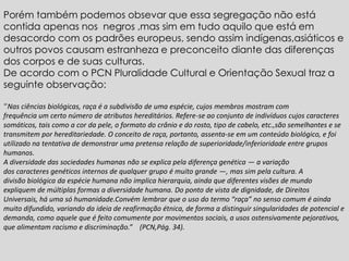 Porém também podemos obsevar que essa segregação não está
contida apenas nos negros ,mas sim em tudo aquilo que está em
desacordo com os padrões europeus, sendo assim indígenas,asiáticos e
outros povos causam estranheza e preconceito diante das diferenças
dos corpos e de suas culturas.
De acordo com o PCN Pluralidade Cultural e Orientação Sexual traz a
seguinte observação:
“Nas ciências biológicas, raça é a subdivisão de uma espécie, cujos membros mostram com
frequência um certo número de atributos hereditários. Refere-se ao conjunto de indivíduos cujos caracteres
somáticos, tais como a cor da pele, o formato do crânio e do rosto, tipo de cabelo, etc.,são semelhantes e se
transmitem por hereditariedade. O conceito de raça, portanto, assenta-se em um conteúdo biológico, e foi
utilizado na tentativa de demonstrar uma pretensa relação de superioridade/inferioridade entre grupos
humanos.
A diversidade das sociedades humanas não se explica pela diferença genética — a variação
dos caracteres genéticos internos de qualquer grupo é muito grande —, mas sim pela cultura. A
divisão biológica da espécie humana não implica hierarquia, ainda que diferentes visões de mundo
expliquem de múltiplas formas a diversidade humana. Do ponto de vista de dignidade, de Direitos
Universais, há uma só humanidade.Convém lembrar que o uso do termo “raça” no senso comum é ainda
muito difundido, variando da ideia de reafirmação étnica, de forma a distinguir singularidades de potencial e
demanda, como aquele que é feito comumente por movimentos sociais, a usos ostensivamente pejorativos,
que alimentam racismo e discriminação.” (PCN,Pág. 34).
 