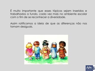 É muito importante que esses tópicos sejam inseridos e
trabalhados a fundo, cada vez mais no ambiente escolar
com o fim de se reconhecer a diversidade.
Assim ratificamos a ideia de que as diferenças não nos
tornam desiguais.
 