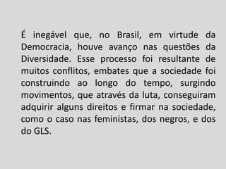 É inegável que, no Brasil, em virtude da
Democracia, houve avanço nas questões da
Diversidade. Esse processo foi resultante de
muitos conflitos, embates que a sociedade foi
construindo ao longo do tempo, surgindo
movimentos, que através da luta, conseguiram
adquirir alguns direitos e firmar na sociedade,
como o caso nas feministas, dos negros, e dos
do GLS.
 
