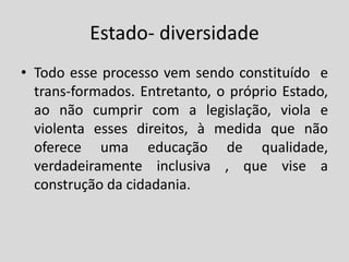 Estado- diversidade
• Todo esse processo vem sendo constituído e
trans-formados. Entretanto, o próprio Estado,
ao não cumprir com a legislação, viola e
violenta esses direitos, à medida que não
oferece uma educação de qualidade,
verdadeiramente inclusiva , que vise a
construção da cidadania.
 