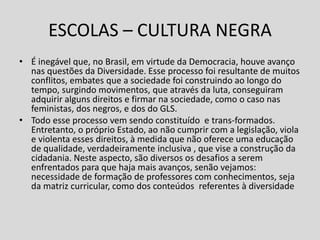 ESCOLAS – CULTURA NEGRA
• É inegável que, no Brasil, em virtude da Democracia, houve avanço
nas questões da Diversidade. Esse processo foi resultante de muitos
conflitos, embates que a sociedade foi construindo ao longo do
tempo, surgindo movimentos, que através da luta, conseguiram
adquirir alguns direitos e firmar na sociedade, como o caso nas
feministas, dos negros, e dos do GLS.
• Todo esse processo vem sendo constituído e trans-formados.
Entretanto, o próprio Estado, ao não cumprir com a legislação, viola
e violenta esses direitos, à medida que não oferece uma educação
de qualidade, verdadeiramente inclusiva , que vise a construção da
cidadania. Neste aspecto, são diversos os desafios a serem
enfrentados para que haja mais avanços, senão vejamos:
necessidade de formação de professores com conhecimentos, seja
da matriz curricular, como dos conteúdos referentes à diversidade
 