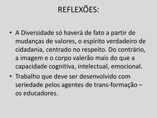 REFLEXÕES:
• A Diversidade só haverá de fato a partir de
mudanças de valores, o espírito verdadeiro de
cidadania, centrado no respeito. Do contrário,
a imagem e o corpo valerão mais do que a
capacidade cognitiva, intelectual, emocional.
• Trabalho que deve ser desenvolvido com
seriedade pelos agentes de trans-formação –
os educadores.
 