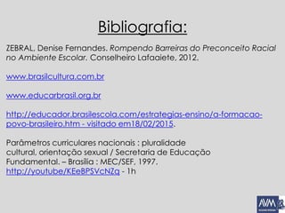 Bibliografia:
ZEBRAL, Denise Fernandes. Rompendo Barreiras do Preconceito Racial
no Ambiente Escolar. Conselheiro Lafaaiete, 2012.
www.brasilcultura.com.br
www.educarbrasil.org.br
http://educador.brasilescola.com/estrategias-ensino/a-formacao-
povo-brasileiro.htm - visitado em18/02/2015.
Parâmetros curriculares nacionais : pluralidade
cultural, orientação sexual / Secretaria de Educação
Fundamental. – Brasília : MEC/SEF, 1997.
http://youtube/KEeBPSVcNZq - 1h
 