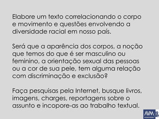 Elabore um texto correlacionando o corpo
e movimento e questões envolvendo a
diversidade racial em nosso país.
Será que a aparência dos corpos, a noção
que temos do que é ser masculino ou
feminino, a orientação sexual das pessoas
ou a cor de sua pele, tem alguma relação
com discriminação e exclusão?
Faça pesquisas pela Internet, busque livros,
imagens, charges, reportagens sobre o
assunto e incopore-as ao trabalho textual.
 