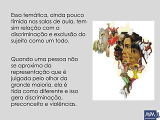 Essa temática, ainda pouco
tímida nas salas de aula, tem
sim relação com a
discriminação e exclusão do
sujeito como um todo.
Quando uma pessoa não
se aproxima da
representação que é
julgada pelo olhar da
grande maioria, ela é
tida como diferente e isso
gera discriminação,
preconceito e violências.
 