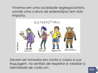 Vivemos em uma sociedade segregacionista,
aonde uma cultura de estereótipos tem sido
imposta.
Devem ser tomados em conta o corpo e sua
linguagem, no sentido de respeitar e valorizar a
identidade de cada um.
 
