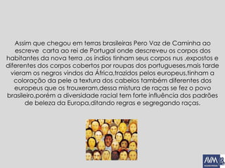 Assim que chegou em terras brasileiras Pero Vaz de Caminha ao
escreve carta ao rei de Portugal onde descreveu os corpos dos
habitantes da nova terra ,os índios tinham seus corpos nus ,expostos e
diferentes dos corpos cobertos por roupas dos portugueses,mais tarde
vieram os negros vindos da África,trazidos pelos europeus,tinham a
coloração da pele a textura dos cabelos também diferentes dos
europeus que os trouxeram,dessa mistura de raças se fez o povo
brasileiro,porém a diversidade racial tem forte influência dos padrões
de beleza da Europa,ditando regras e segregando raças.
 