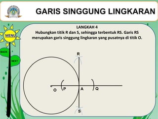 LANGKAH 4
Hubungkan titik R dan S, sehingga terbentuk RS. Garis RS
merupakan garis singgung lingkaran yang pusatnya di titik O.
O A QP
R
S
GARIS SINGGUNG LINGKARAN
BACK
NEXT
MENU
 