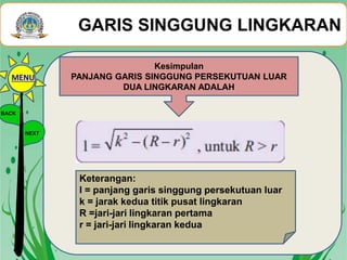 GARIS SINGGUNG LINGKARAN
Kesimpulan
PANJANG GARIS SINGGUNG PERSEKUTUAN LUAR
DUA LINGKARAN ADALAH
Keterangan:
l = panjang garis singgung persekutuan luar
k = jarak kedua titik pusat lingkaran
R =jari-jari lingkaran pertama
r = jari-jari lingkaran kedua
BACK
NEXT
MENU
 