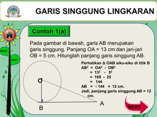 GARIS SINGGUNG LINGKARAN
BACK
NEXT
Pada gambar di bawah, garis AB merupakan
garis singgung. Panjang OA = 13 cm dan jari-jari
OB = 5 cm. Hitunglah panjang garis singgung AB.
Contoh 1(a)
B
A
O•
Perhatikan Δ OAB siku-siku di titik B
AB2 = OA2 - OB2
= 132 - 52
= 169 - 25
= 144
AB = √ 144 = 12 cm.
Jadi, panjang garis singgung AB = 12
cm.
 