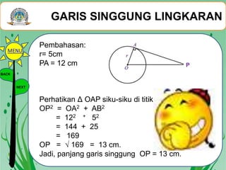 GARIS SINGGUNG LINGKARAN
BACK
NEXT
Pembahasan:
r= 5cm
PA = 12 cm
Perhatikan Δ OAP siku-siku di titik A
OP2 = OA2 + AB2
= 122 + 52
= 144 + 25
= 169
OP = √ 169 = 13 cm.
Jadi, panjang garis singgung OP = 13 cm.
P
MENU
 