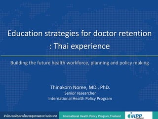 Building the future health workforce, planning and policy making
Education strategies for doctor retention
: Thai experience
Thinakorn Noree, MD., PhD.
Senior researcher
International Health Policy Program
 