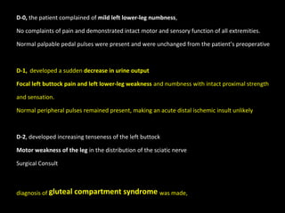 D-0, the patient complained of mild left lower-leg numbness,
No complaints of pain and demonstrated intact motor and sensory function of all extremities.
Normal palpable pedal pulses were present and were unchanged from the patient’s preoperative
D-1, developed a sudden decrease in urine output
Focal left buttock pain and left lower-leg weakness and numbness with intact proximal strength
and sensation.
Normal peripheral pulses remained present, making an acute distal ischemic insult unlikely
D-2, developed increasing tenseness of the left buttock
Motor weakness of the leg in the distribution of the sciatic nerve
Surgical Consult
diagnosis of gluteal compartment syndrome was made,
 